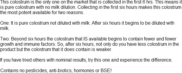 This colostrum is the only one on the market that is collected in the first 6 hrs. This means it is pure colostrum with no milk dilution. Collecting in the first six hours makes this colostrum the most potent available for two reasons. 